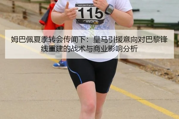 姆巴佩夏季转会传闻下：皇马引援意向对巴黎锋线重建的战术与商业影响分析